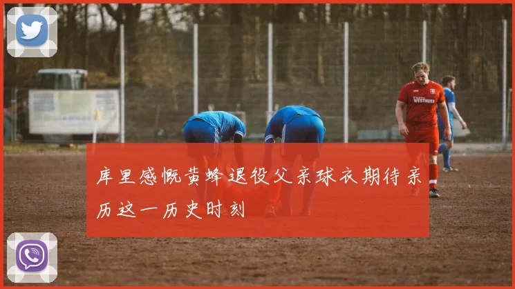 库里感慨黄蜂退役父亲球衣期待亲历这一历史时刻