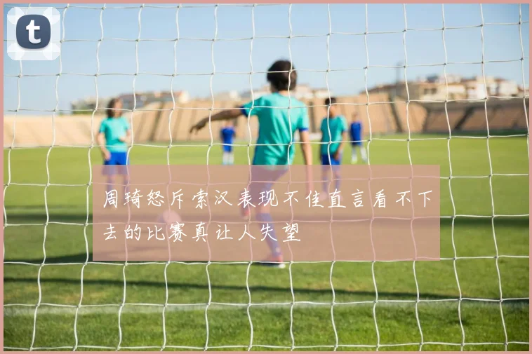 周琦怒斥索汉表现不佳直言看不下去的比赛真让人失望