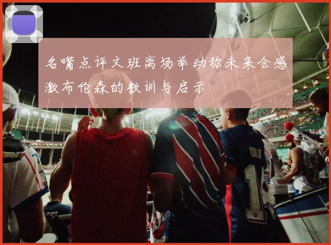 名嘴点评文班离场举动称未来会感激布伦森的教训与启示