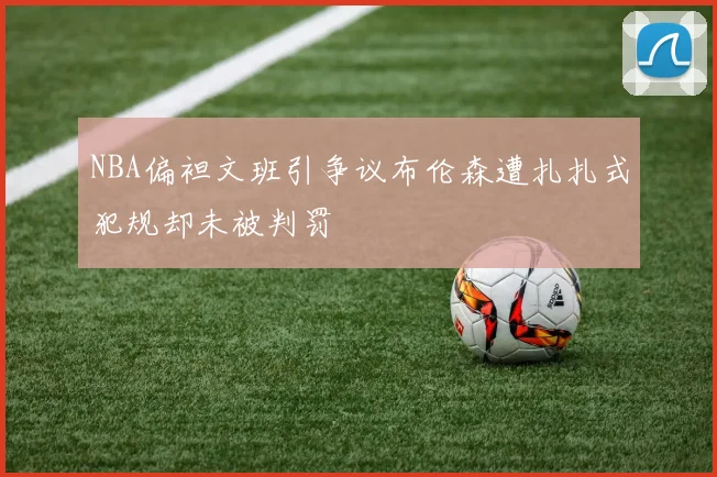 NBA偏袒文班引争议布伦森遭扎扎式犯规却未被判罚