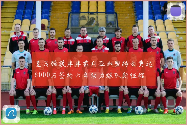 皇马强援库库雷利亚加盟转会费达6000万签约六年助力球队新征程