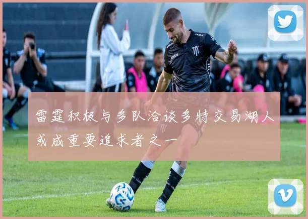 雷霆积极与多队洽谈多特交易湖人或成重要追求者之一
