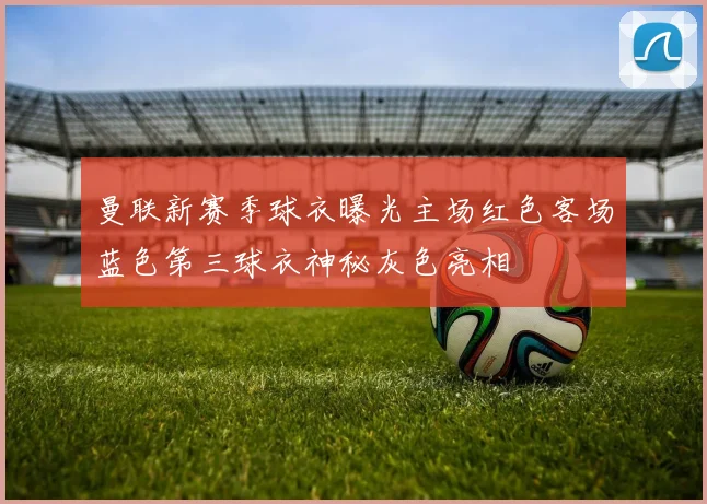 曼联新赛季球衣曝光主场红色客场蓝色第三球衣神秘灰色亮相