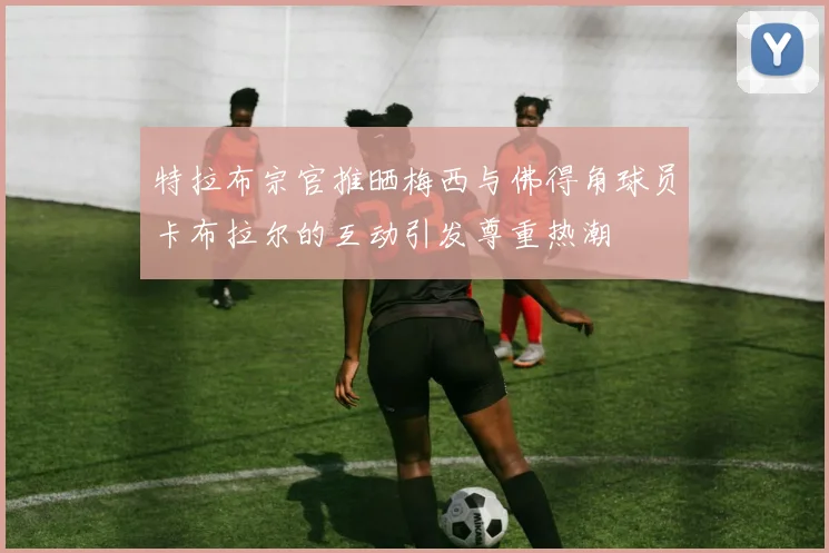 特拉布宗官推晒梅西与佛得角球员卡布拉尔的互动引发尊重热潮